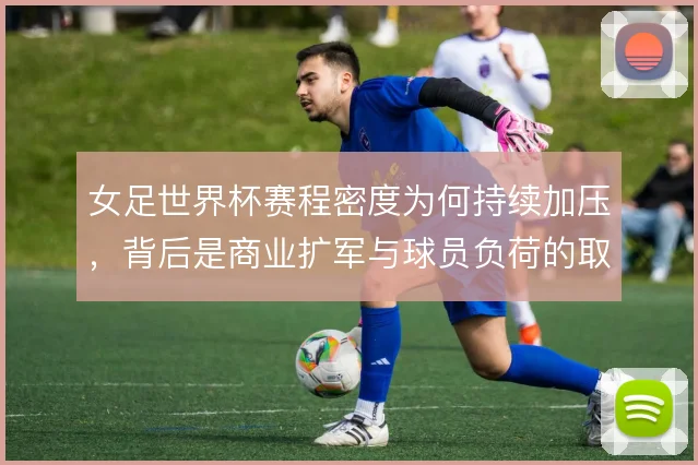 女足世界杯赛程密度为何持续加压,背后是商业扩军与球员负荷的取舍
