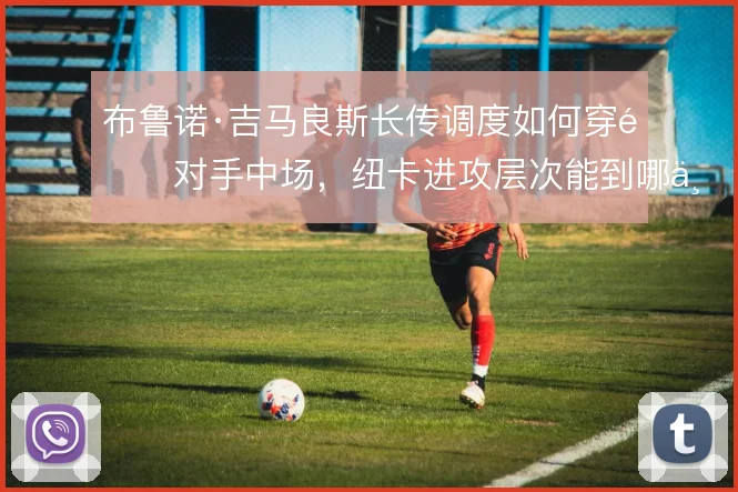 布鲁诺·吉马良斯长传调度如何穿透对手中场，纽卡进攻层次能到哪一步