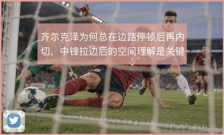 齐尔克泽为何总在边路停顿后再内切，中锋拉边后的空间理解是关键