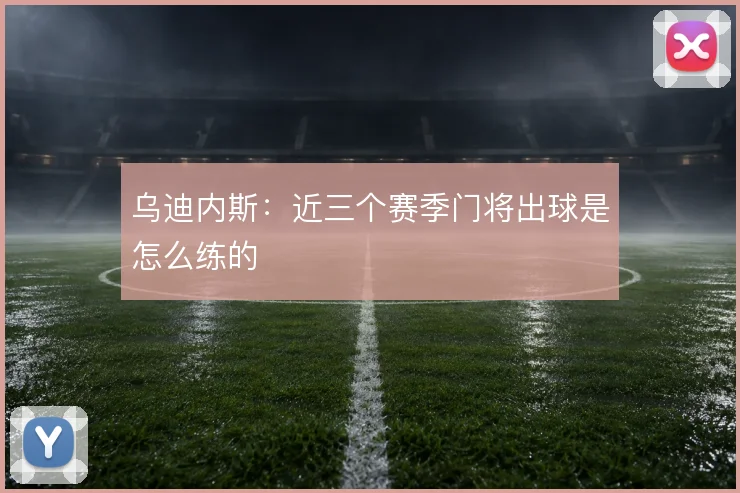 乌迪内斯：近三个赛季门将出球是怎么练的