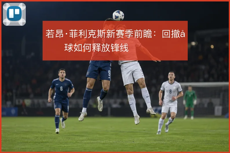 若昂·菲利克斯新赛季前瞻:回撤做球如何释放锋线
