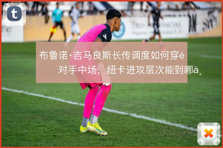 布鲁诺·吉马良斯长传调度如何穿透对手中场，纽卡进攻层次能到哪一步