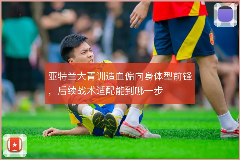 亚特兰大青训造血偏向身体型前锋,后续战术适配能到哪一步