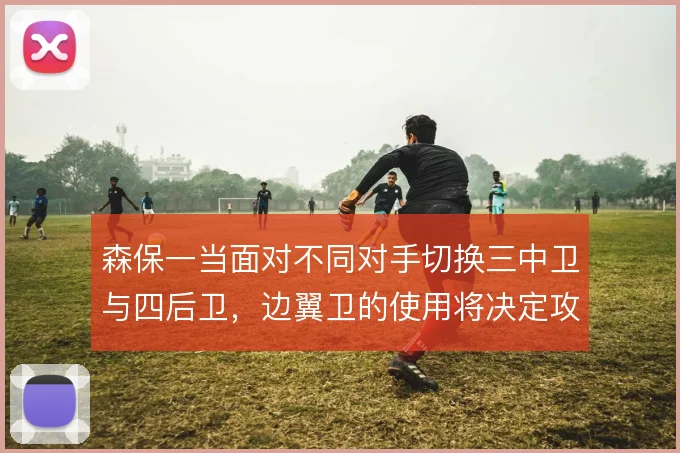 森保一当面对不同对手切换三中卫与四后卫，边翼卫的使用将决定攻守平衡