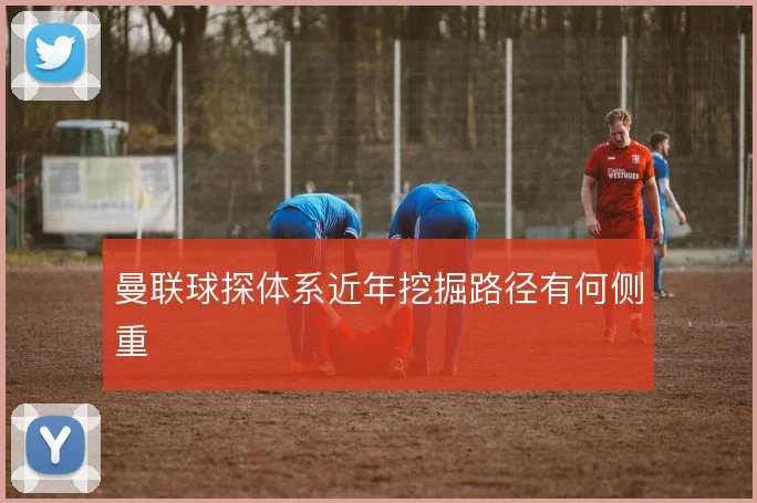 曼联球探体系近年挖掘路径有何侧重