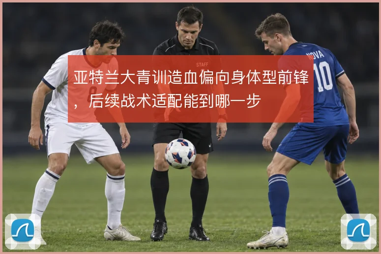 亚特兰大青训造血偏向身体型前锋,后续战术适配能到哪一步