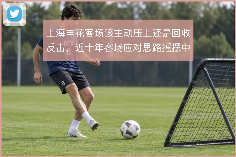 上海申花客场该主动压上还是回收反击，近十年客场应对思路摇摆中